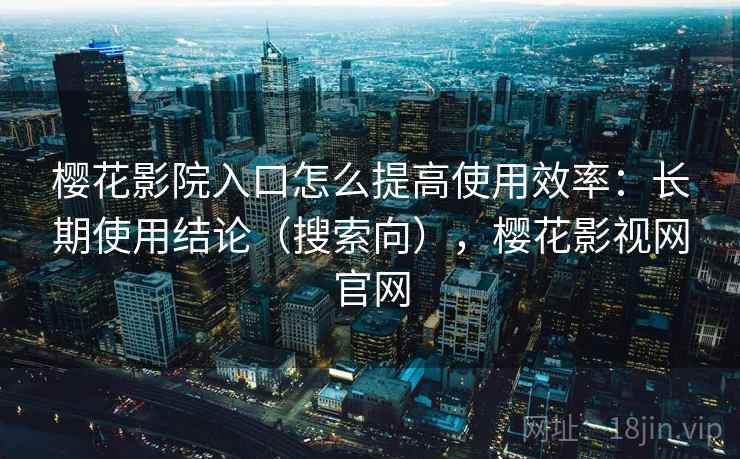 樱花影院入口怎么提高使用效率:长期使用结论(搜索向),樱花影视网官网 樱花影院入口怎么提高使用效率:长期使用结论(搜索向),樱花影视网官网