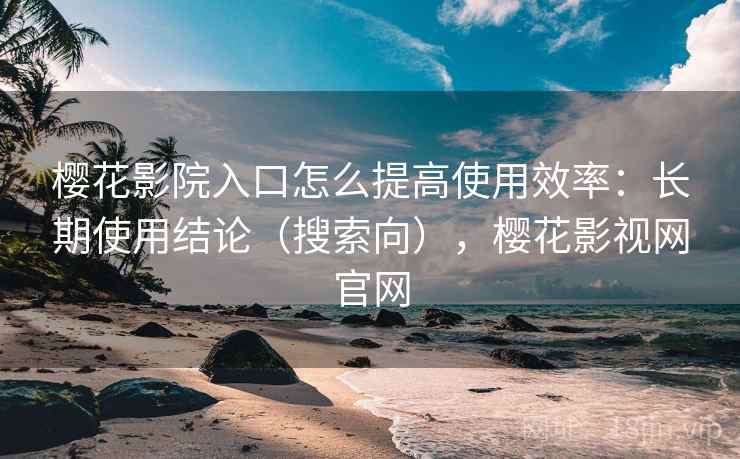樱花影院入口怎么提高使用效率：长期使用结论（搜索向），樱花影视网官网