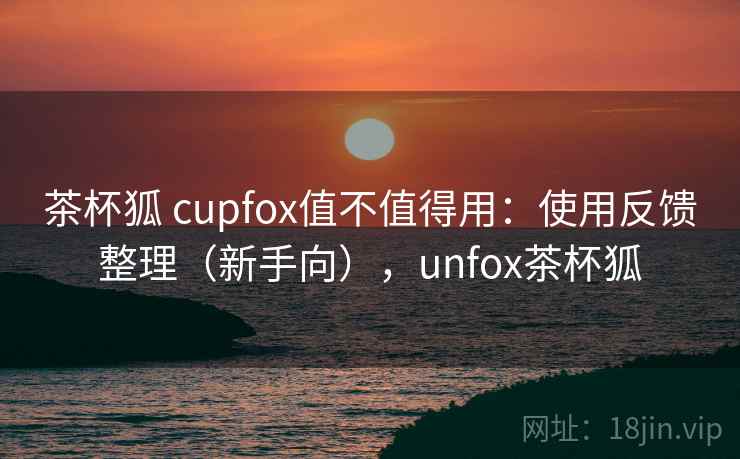 茶杯狐 cupfox值不值得用:使用反馈整理(新手向),unfox茶杯狐 茶杯狐 cupfox值不值得用:使用反馈整理(新手向),unfox茶杯狐