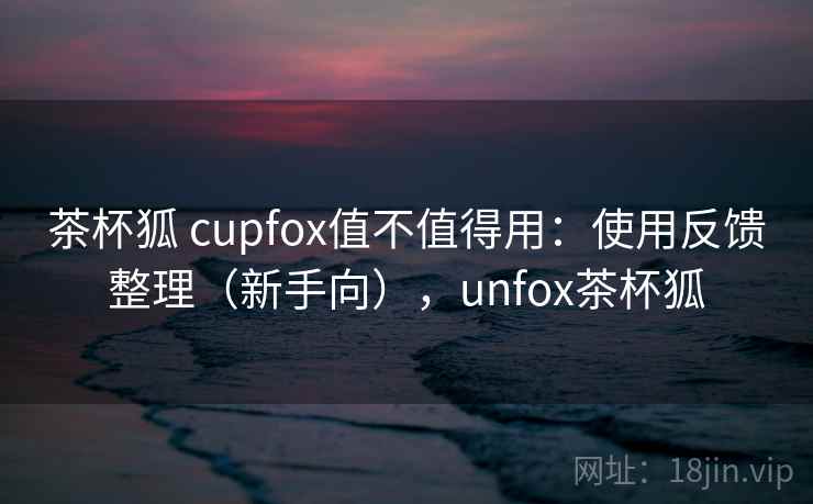 茶杯狐 cupfox值不值得用：使用反馈整理（新手向），unfox茶杯狐