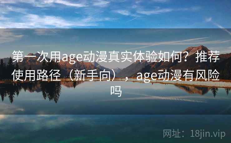 第一次用age动漫真实体验如何？推荐使用路径（新手向），age动漫有风险吗