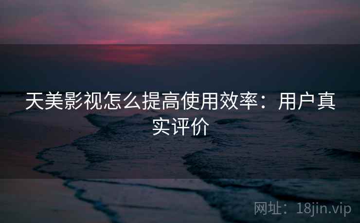 天美影视怎么提高使用效率：用户真实评价