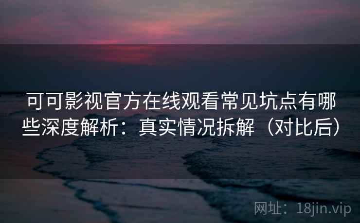 可可影视官方在线观看常见坑点有哪些深度解析：真实情况拆解（对比后）
