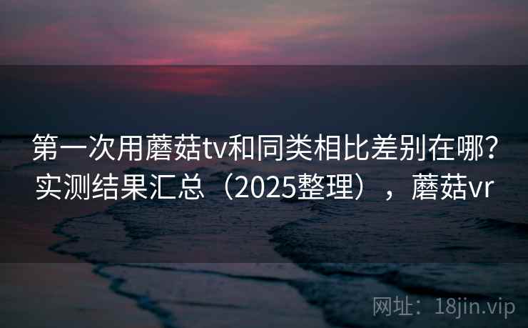 第一次用蘑菇tv和同类相比差别在哪?实测结果汇总(2025整理),蘑菇vr 第一次用蘑菇tv和同类相比差别在哪?实测结果汇总(2025整理),蘑菇vr