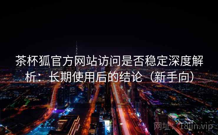 茶杯狐官方网站访问是否稳定深度解析:长期使用后的结论(新手向) 茶杯狐官方网站访问是否稳定深度解析:长期使用后的结论(新手向)