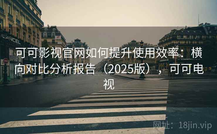 可可影视官网如何提升使用效率:横向对比分析报告(2025版),可可电视 可可影视官网如何提升使用效率:横向对比分析报告(2025版),可可电视