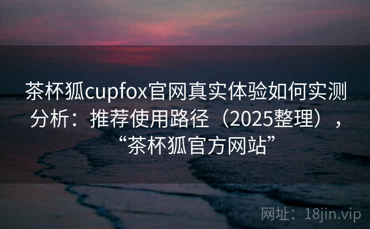 茶杯狐cupfox官网真实体验如何实测分析：推荐使用路径（2025整理），“茶杯狐官方网站”
