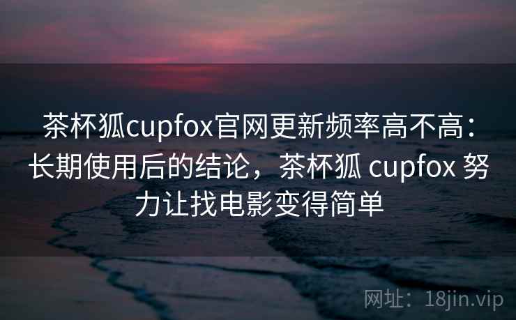 茶杯狐cupfox官网更新频率高不高:长期使用后的结论,茶杯狐 cupfox 努力让找电影变得简单 茶杯狐cupfox官网更新频率高不高:长期使用后的结论,茶杯狐 cupfox 努力让找电影变得简单