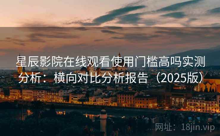 星辰影院在线观看使用门槛高吗实测分析：横向对比分析报告（2025版）