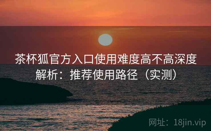 茶杯狐官方入口使用难度高不高深度解析：推荐使用路径（实测）