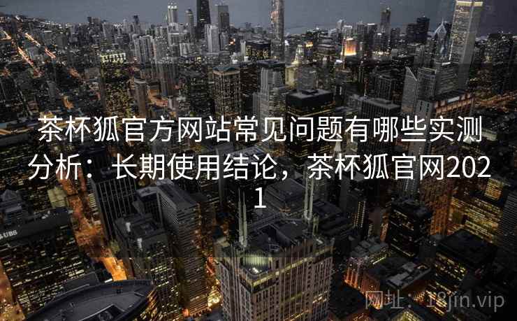 茶杯狐官方网站常见问题有哪些实测分析:长期使用结论,茶杯狐官网2021 茶杯狐官方网站常见问题有哪些实测分析:长期使用结论,茶杯狐官网2021