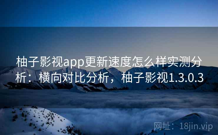 柚子影视app更新速度怎么样实测分析:横向对比分析,柚子影视1.3.0.3 柚子影视app更新速度怎么样实测分析:横向对比分析,柚子影视1.3.0.3