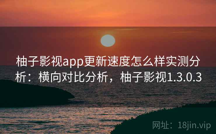 柚子影视app更新速度怎么样实测分析：横向对比分析，柚子影视1.3.0.3