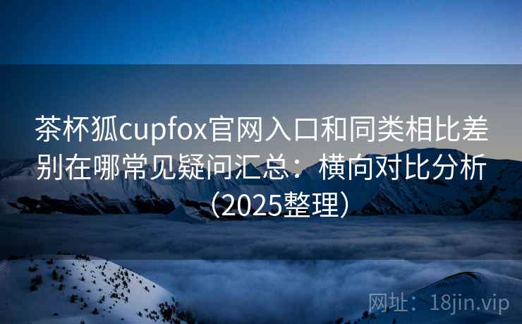 茶杯狐cupfox官网入口和同类相比差别在哪常见疑问汇总：横向对比分析（2025整理）