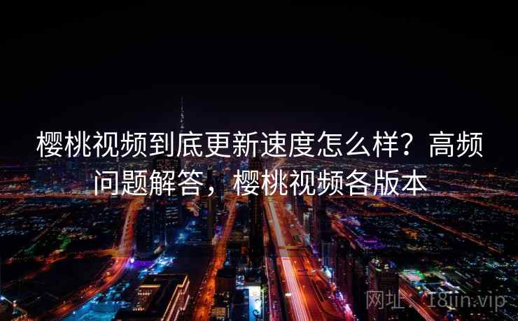 樱桃视频到底更新速度怎么样？高频问题解答，樱桃视频各版本