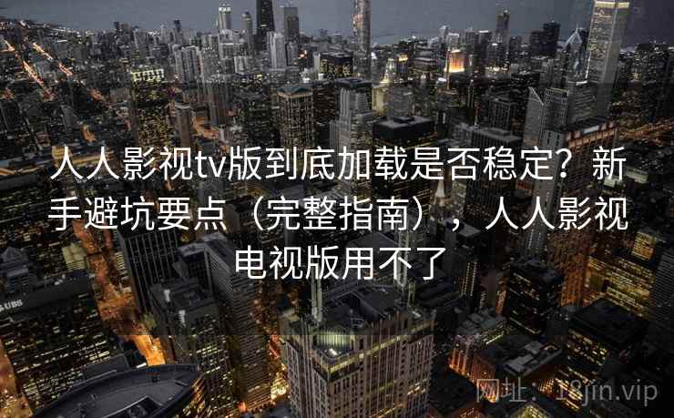 人人影视tv版到底加载是否稳定？新手避坑要点（完整指南），人人影视电视版用不了