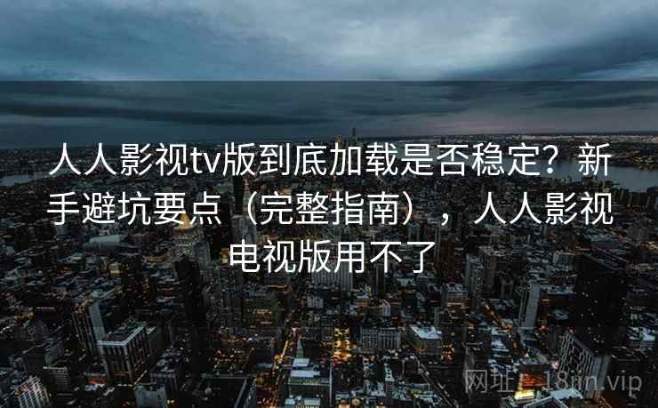 人人影视tv版到底加载是否稳定？新手避坑要点（完整指南），人人影视电视版用不了