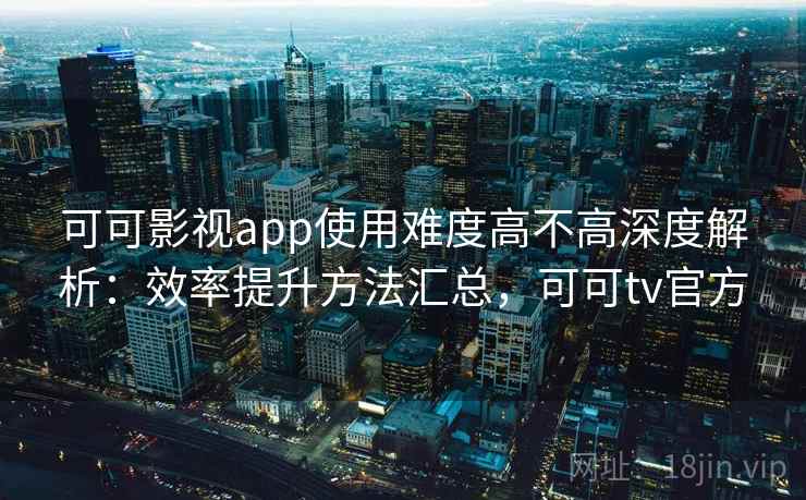 可可影视app使用难度高不高深度解析：效率提升方法汇总，可可tv官方