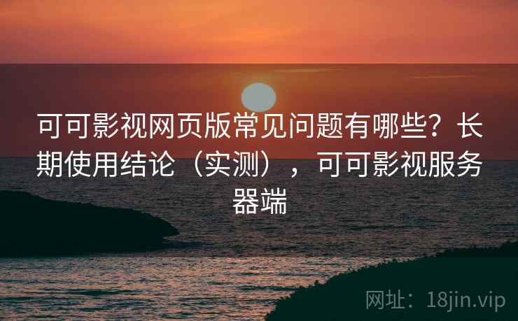 可可影视网页版常见问题有哪些？长期使用结论（实测），可可影视服务器端