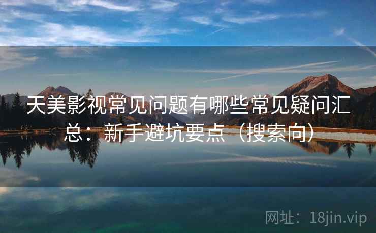 天美影视常见问题有哪些常见疑问汇总：新手避坑要点（搜索向）