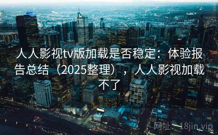 人人影视tv版加载是否稳定：体验报告总结（2025整理），人人影视加载不了