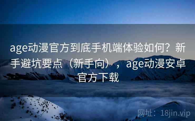 age动漫官方到底手机端体验如何？新手避坑要点（新手向），age动漫安卓官方下载