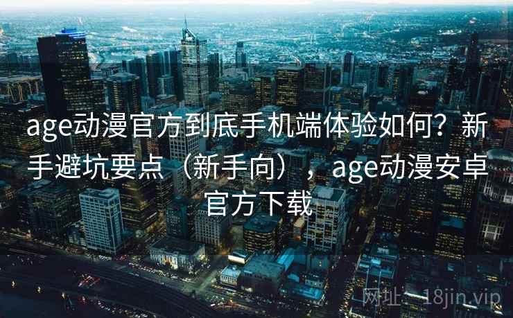 age动漫官方到底手机端体验如何？新手避坑要点（新手向），age动漫安卓官方下载