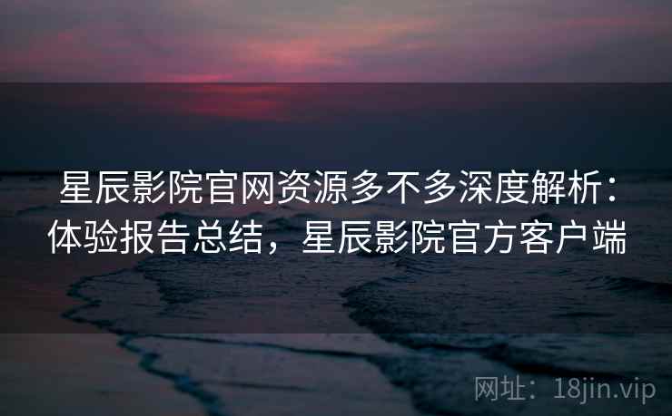 星辰影院官网资源多不多深度解析:体验报告总结,星辰影院官方客户端 星辰影院官网资源多不多深度解析:体验报告总结,星辰影院官方客户端