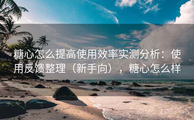 糖心怎么提高使用效率实测分析：使用反馈整理（新手向），糖心怎么样