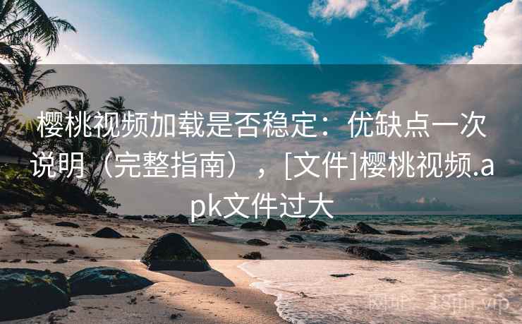 樱桃视频加载是否稳定：优缺点一次说明（完整指南），[文件]樱桃视频.apk文件过大