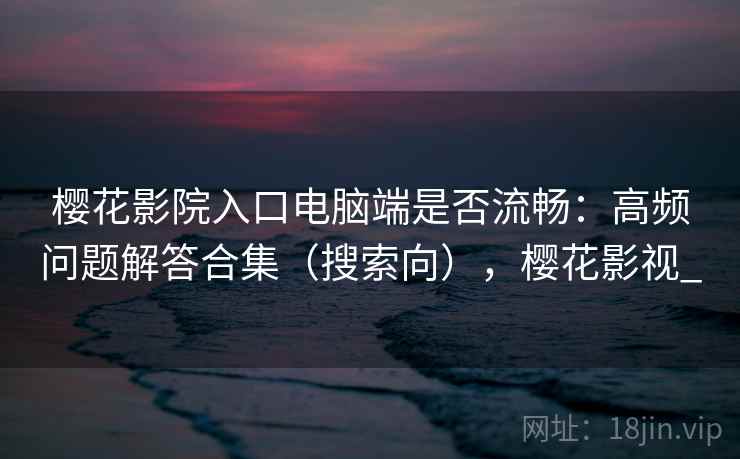 樱花影院入口电脑端是否流畅：高频问题解答合集（搜索向），樱花影视_