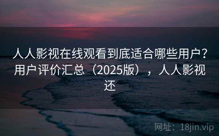 人人影视在线观看到底适合哪些用户？用户评价汇总（2025版），人人影视还