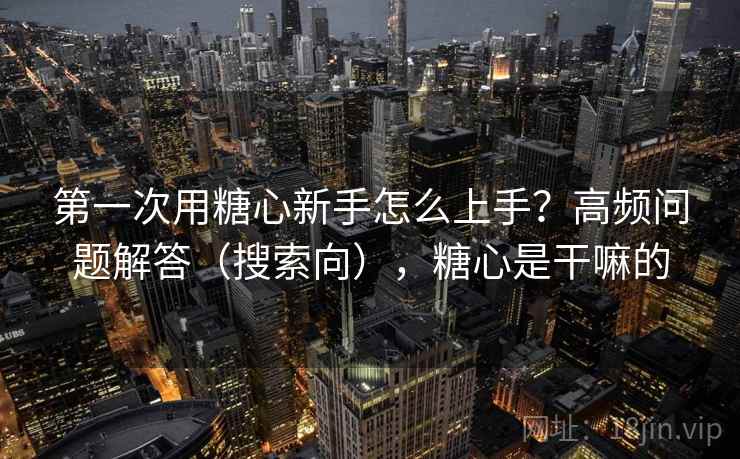 第一次用糖心新手怎么上手？高频问题解答（搜索向），糖心是干嘛的