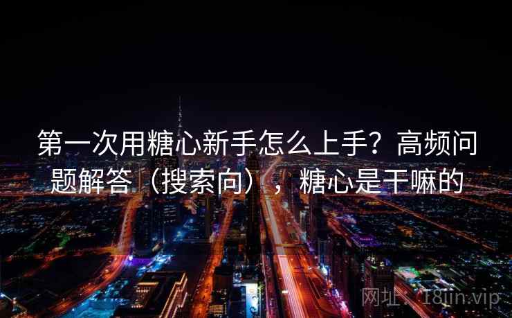 第一次用糖心新手怎么上手？高频问题解答（搜索向），糖心是干嘛的