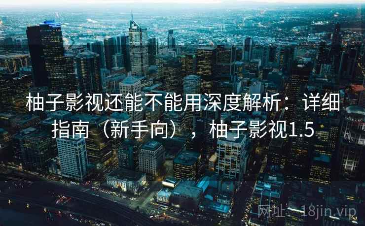 柚子影视还能不能用深度解析：详细指南（新手向），柚子影视1.5