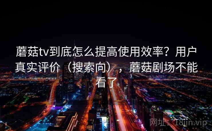 蘑菇tv到底怎么提高使用效率？用户真实评价（搜索向），蘑菇剧场不能看了
