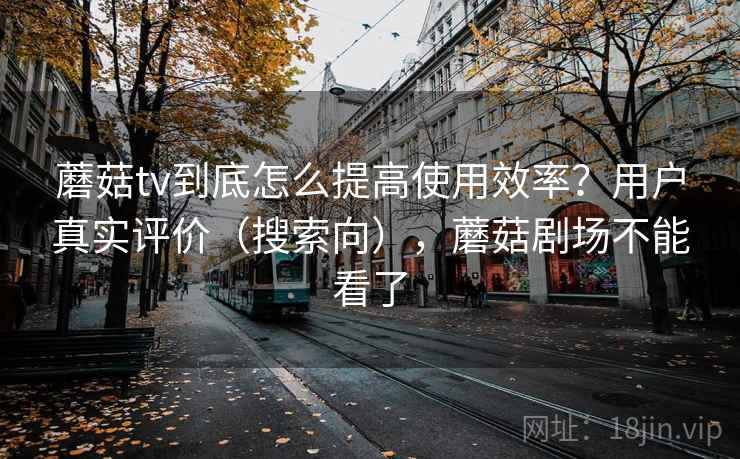 蘑菇tv到底怎么提高使用效率？用户真实评价（搜索向），蘑菇剧场不能看了