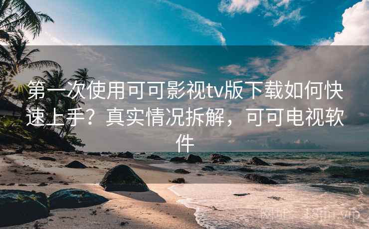 第一次使用可可影视tv版下载如何快速上手？真实情况拆解，可可电视软件