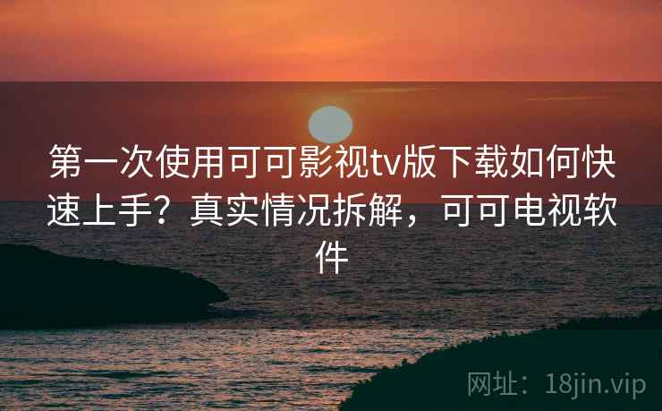 第一次使用可可影视tv版下载如何快速上手？真实情况拆解，可可电视软件