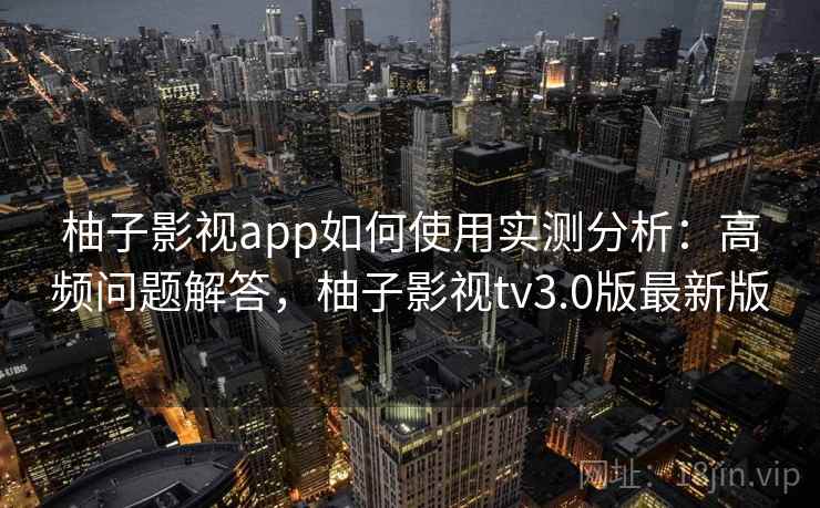 柚子影视app如何使用实测分析：高频问题解答，柚子影视tv3.0版最新版