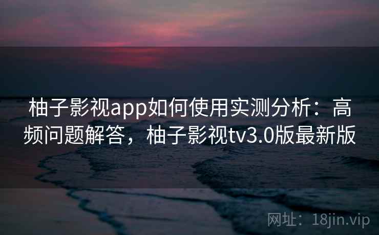 柚子影视app如何使用实测分析：高频问题解答，柚子影视tv3.0版最新版