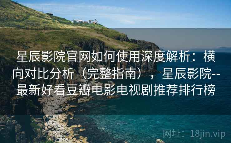 星辰影院官网如何使用深度解析：横向对比分析（完整指南），星辰影院--最新好看豆瓣电影电视剧推荐排行榜