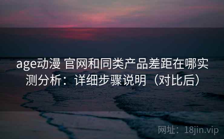 age动漫 官网和同类产品差距在哪实测分析：详细步骤说明（对比后）