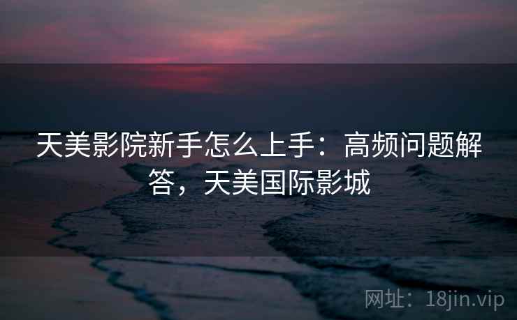 天美影院新手怎么上手：高频问题解答，天美国际影城