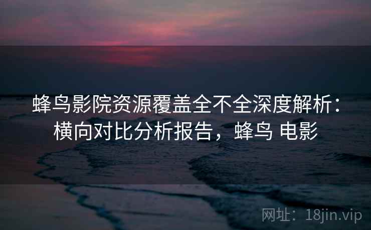 蜂鸟影院资源覆盖全不全深度解析：横向对比分析报告，蜂鸟 电影