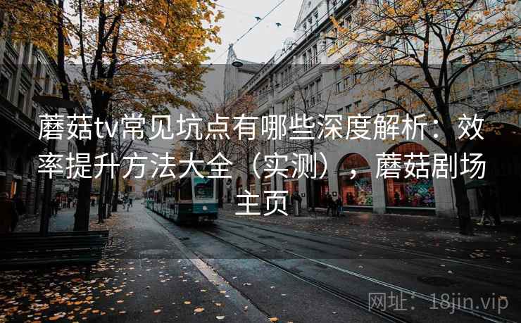 蘑菇tv常见坑点有哪些深度解析：效率提升方法大全（实测），蘑菇剧场主页