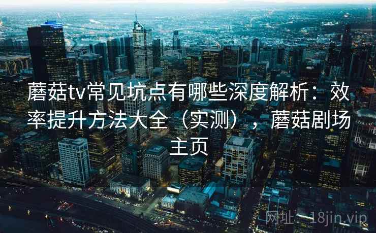 蘑菇tv常见坑点有哪些深度解析：效率提升方法大全（实测），蘑菇剧场主页