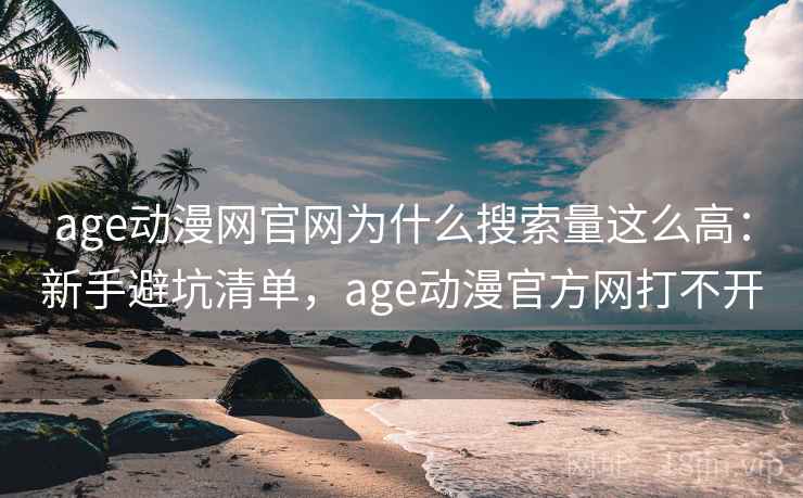 age动漫网官网为什么搜索量这么高：新手避坑清单，age动漫官方网打不开