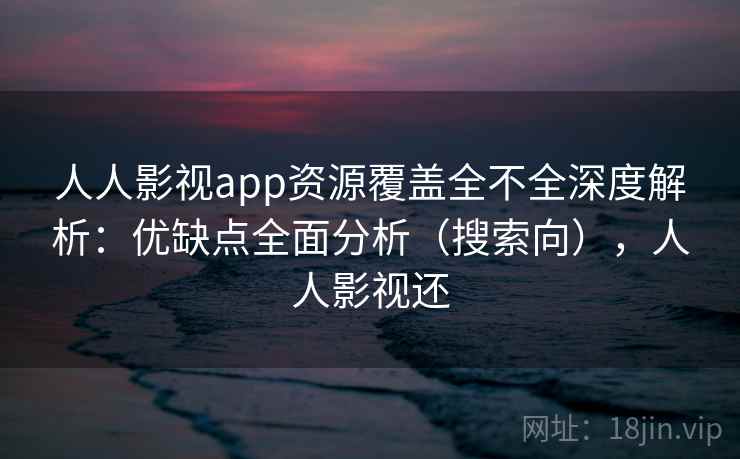 人人影视app资源覆盖全不全深度解析：优缺点全面分析（搜索向），人人影视还
