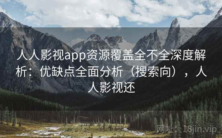 人人影视app资源覆盖全不全深度解析：优缺点全面分析（搜索向），人人影视还